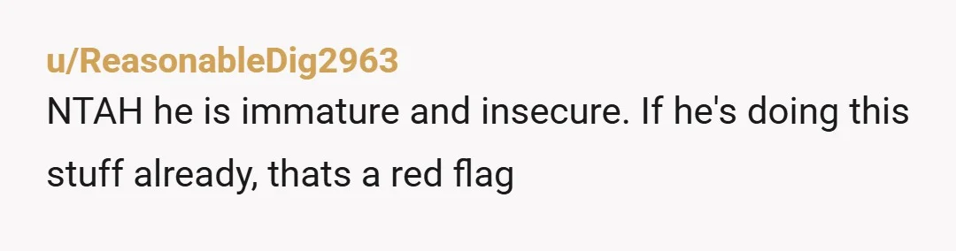 u/ReasonableDig2963
NTAH he is immature and insecure. If he's doing this stuff already, thats a red flag