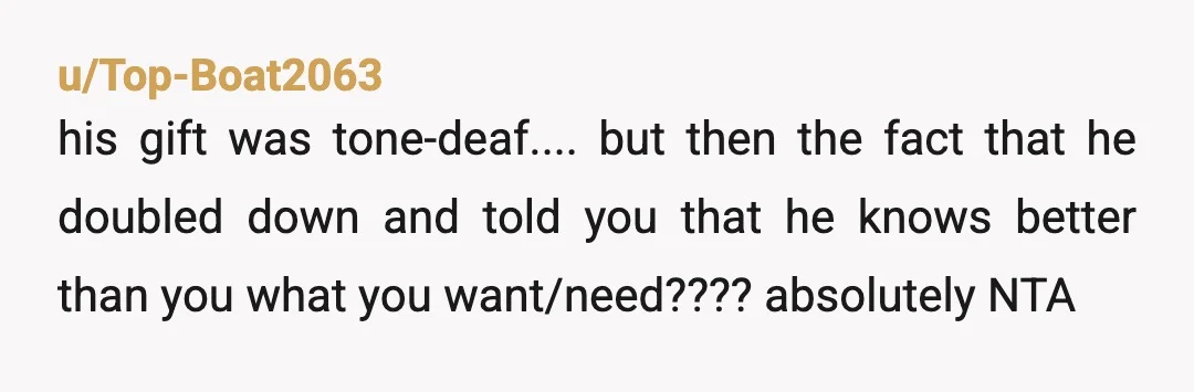 u/Top-Boat2063
his gift was tone-deaf.... but then the fact that he doubled down and told you that he knows better than you what you want/need???? absolutely NTA