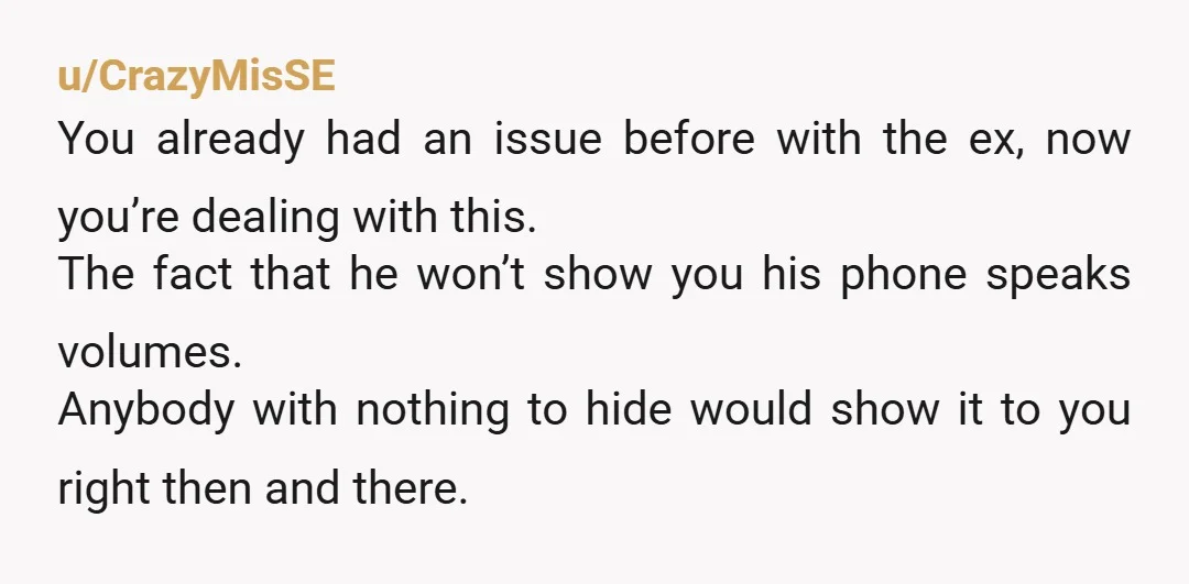 u/CrazyMisSE You already had an issue before with the ex, now you’re dealing with this. The fact that he won’t show you his phone speaks volumes. Anybody with nothing to...