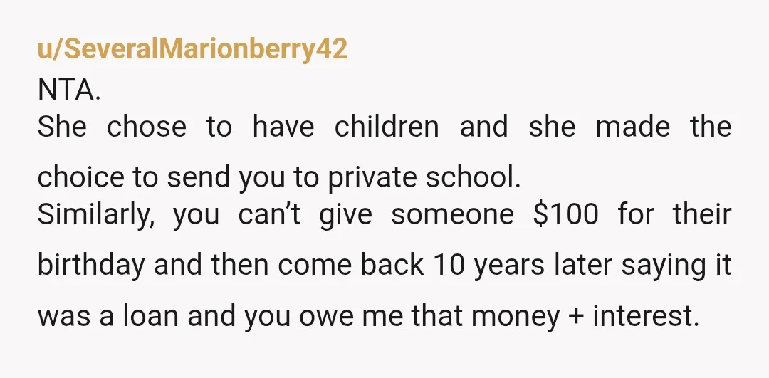 u/SeveralMarionberry42 NTA. She chose to have children and she made the choice to send you to private school. Similarly, you can’t give someone $100 for their birthday and then come...