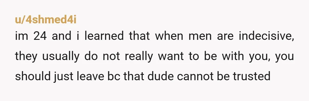 u/4shmed4i im 24 and i learned that when men are indecisive, they usually do not really want to be with you, you should just leave bc that dude cannot be...