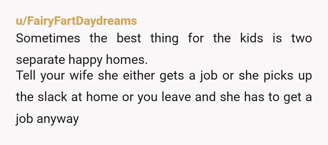 u/FairyFartDaydreams Sometimes the best thing for the kids is two separate happy homes. Tell your wife she either gets a job or she picks up the slack at home or...
