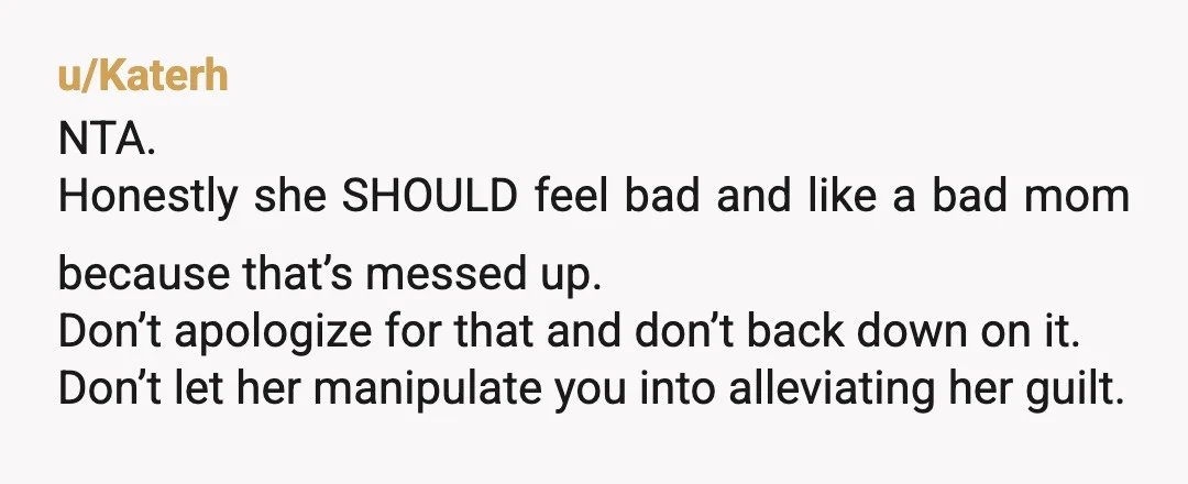 u/Katerh NTA. Honestly she SHOULD feel bad and like a bad mom because that’s messed up. Don’t apologize for that and don’t back down on it. Don’t let her manipulate...