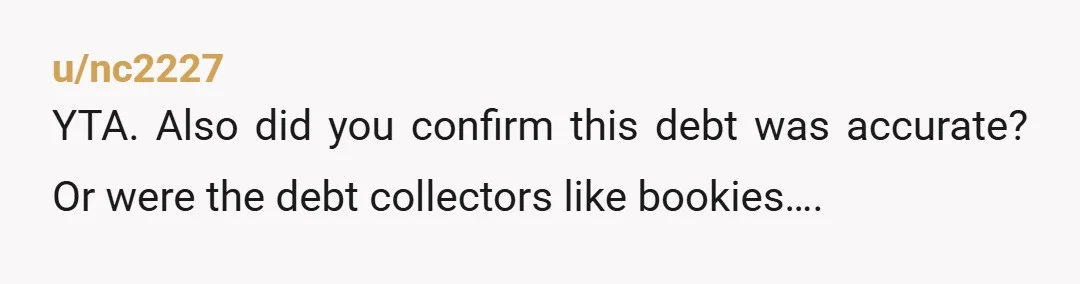 u/MissShihTzu You paid a fairly hefty debt that is not yours with money you (possibly) didn't earn. Why? Did you verify the debt exists? What plans do you have with...