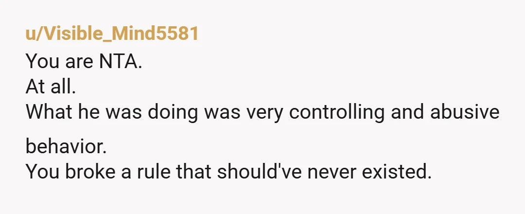 u/Visible_Mind5581
You are NTA.
At all.
What he was doing was very controlling and abusive behavior.
You broke a rule that should've never existed.