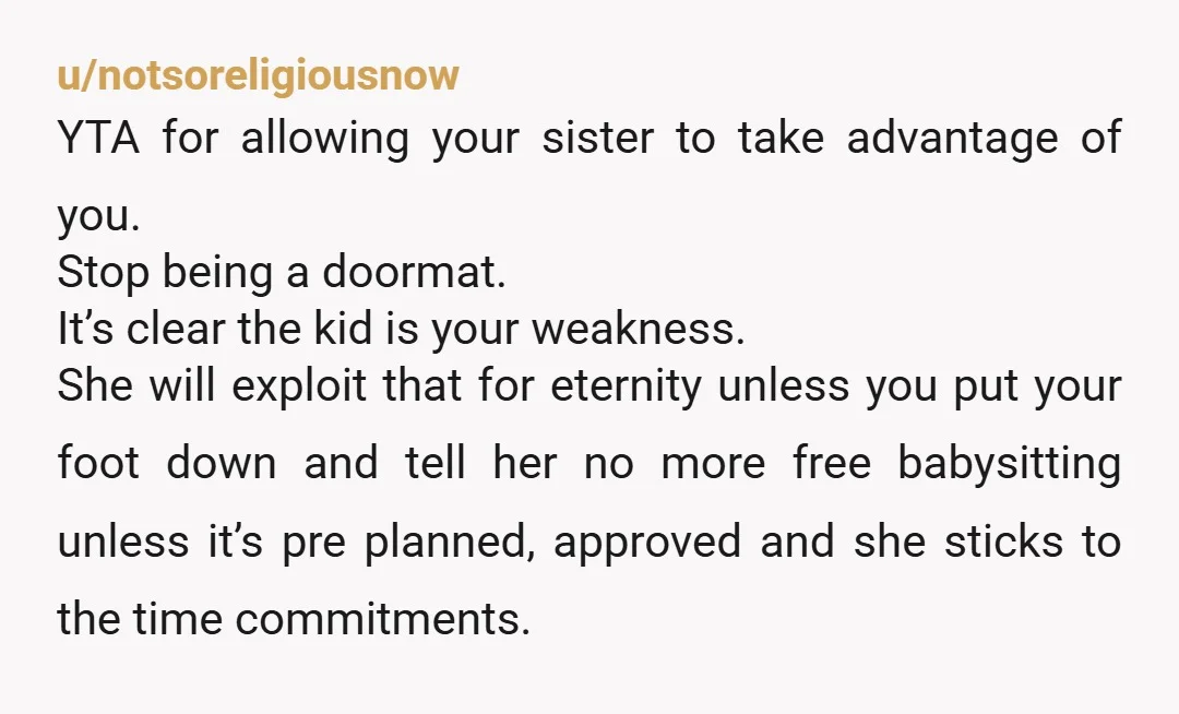 u/notsoreligiousnow YTA for allowing your sister to take advantage of you. Stop being a doormat. It’s clear the kid is your weakness. She will exploit that for eternity unless you...
