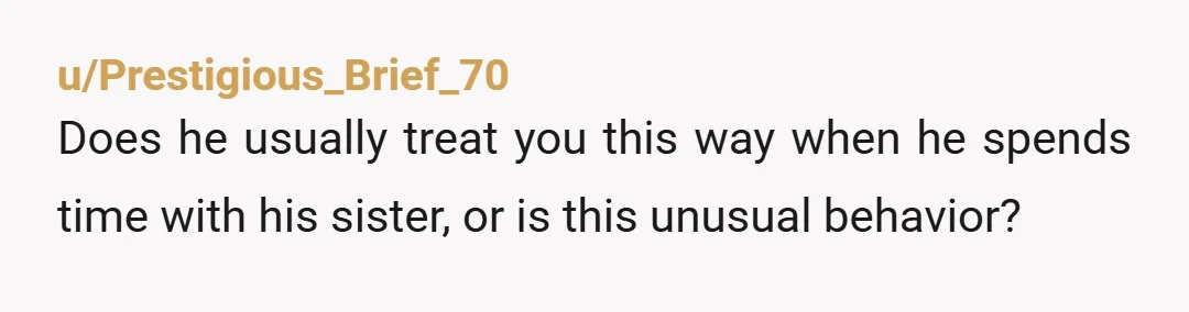 u/Prestigious_Brief_70
Does he usually treat you this way when he spends time with his sister, or is this unusual behavior?