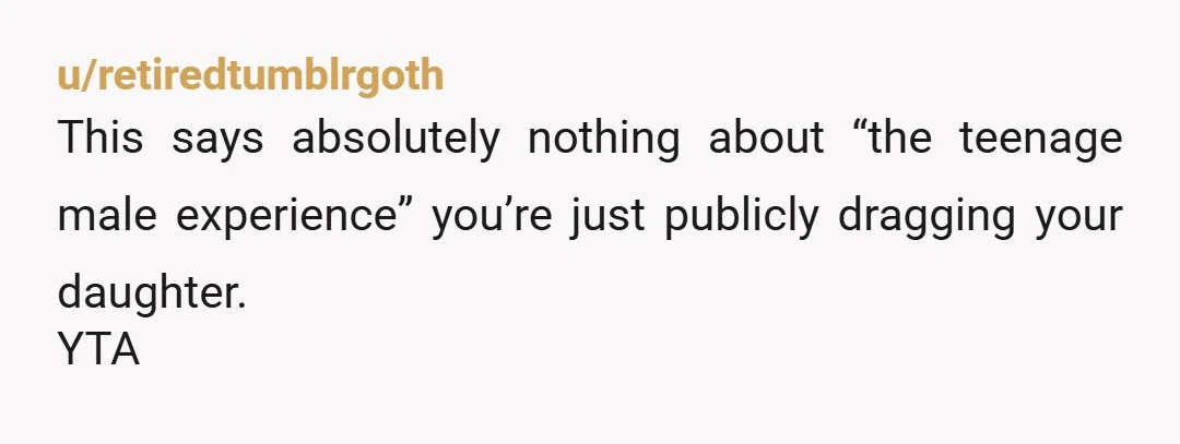 u/retiredtumblrgoth
This says absolutely nothing about “the teenage male experience” you’re just publicly dragging your daughter.
YTA