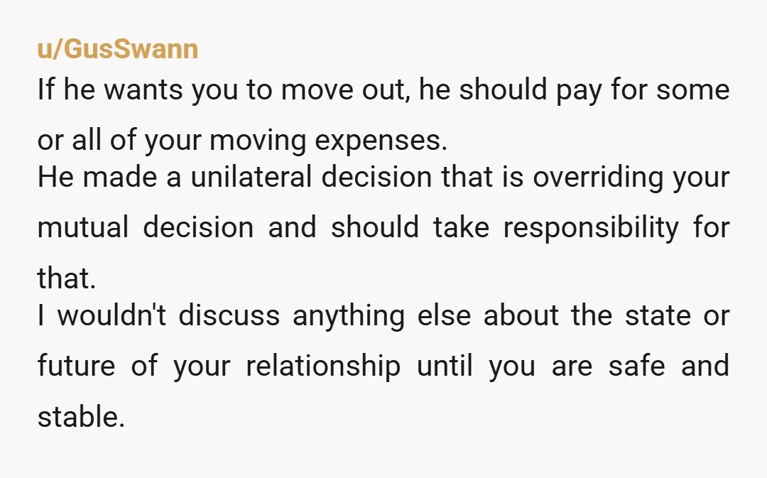 u/GusSwann If he wants you to move out, he should pay for some or all of your moving expenses. He made a unilateral decision that is overriding your mutual decision...