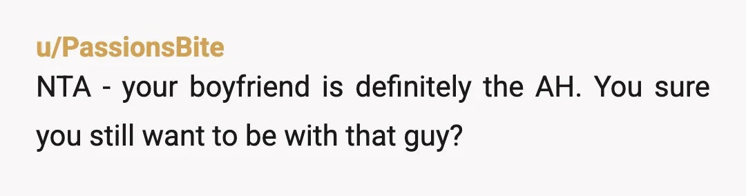 u/PassionsBite
NTA - your boyfriend is definitely the AH. You sure you still want to be with that guy?