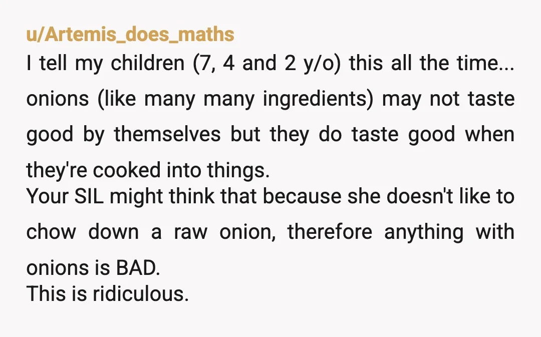 u/Artemis_does_maths I tell my children (7, 4 and 2 y/o) this all the time... onions (like many many ingredients) may not taste good by themselves but they do taste good...