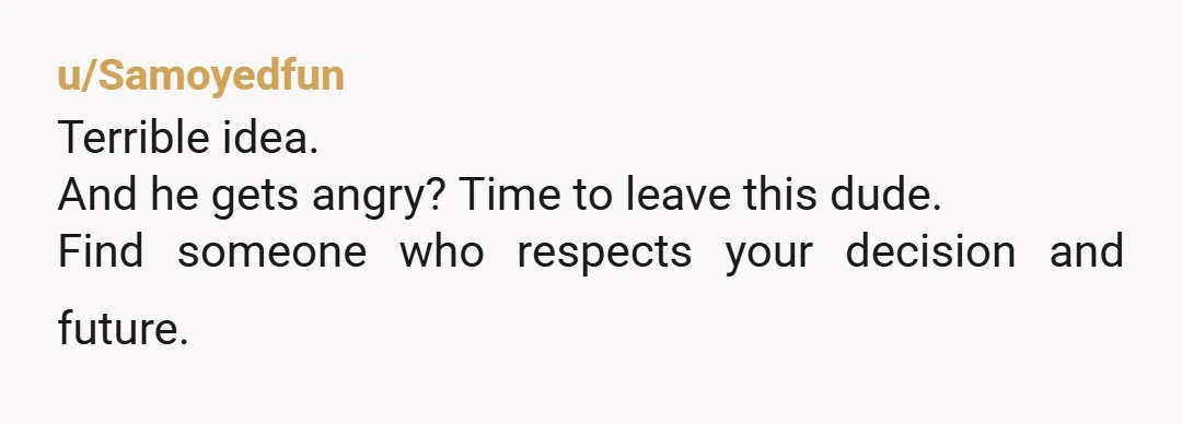 u/Samoyedfun
Terrible idea.
And he gets angry? Time to leave this dude.
Find someone who respects your decision and future.