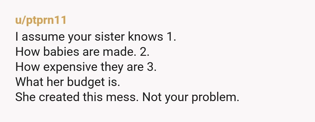 u/ptprn11 I assume your sister knows 1. How babies are made. 2. How expensive they are 3. What her budget is. She created this mess. Not your problem.