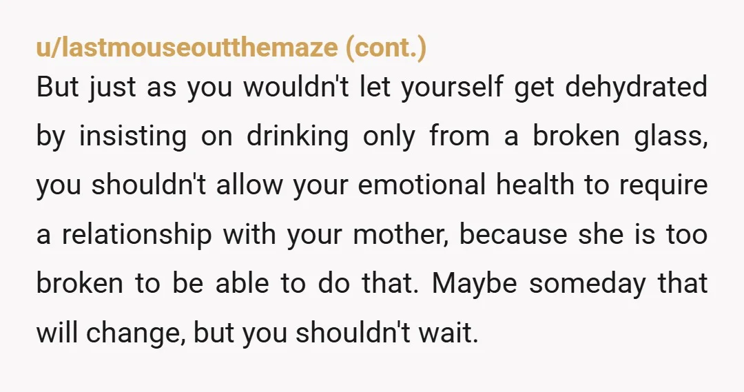 u/annaflixion Kid, I am SO SORRY you're still enduring this trauma. Your mother is not capable of being that mother she was. She may simply be emotionally immature. Is this...