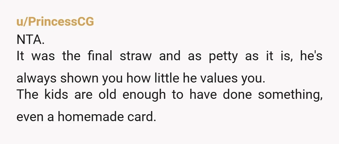 u/PrincessCG NTA. It was the final straw and as petty as it is, he's always shown you how little he values you. The kids are old enough to have done...