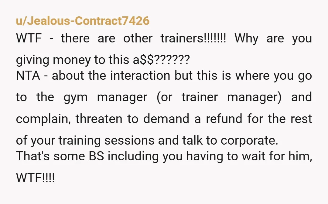 u/Jealous-Contract7426 WTF - there are other trainers!!!!!!! Why are you giving money to this a$$?????? NTA - about the interaction but this is where you go to the gym manager...