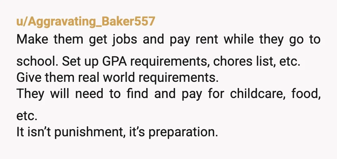 u/Aggravating_Baker557 Make them get jobs and pay rent while they go to school. Set up GPA requirements, chores list, etc. Give them real world requirements. They will need to find...