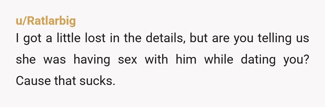 u/Ratlarbig I got a little lost in the details, but are you telling us she was having sex with him while dating you? Cause that sucks.