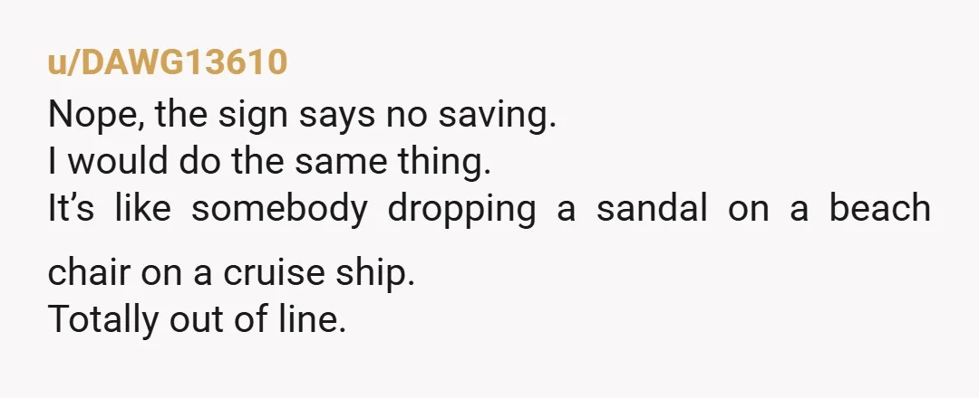 u/DAWG13610 Nope, the sign says no saving. I would do the same thing. It’s like somebody dropping a sandal on a beach chair on a cruise ship. Totally out of...
