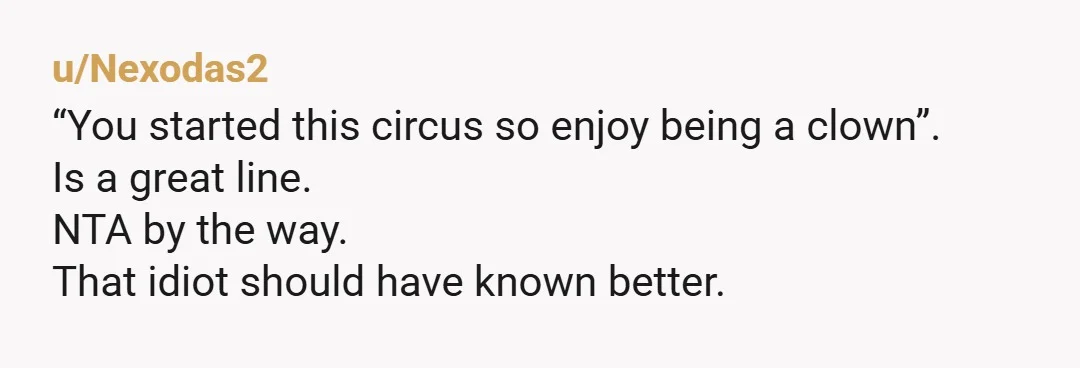 u/Nexodas2
“You started this circus so enjoy being a clown”.
Is a great line.
NTA by the way.
That idiot should have known better.