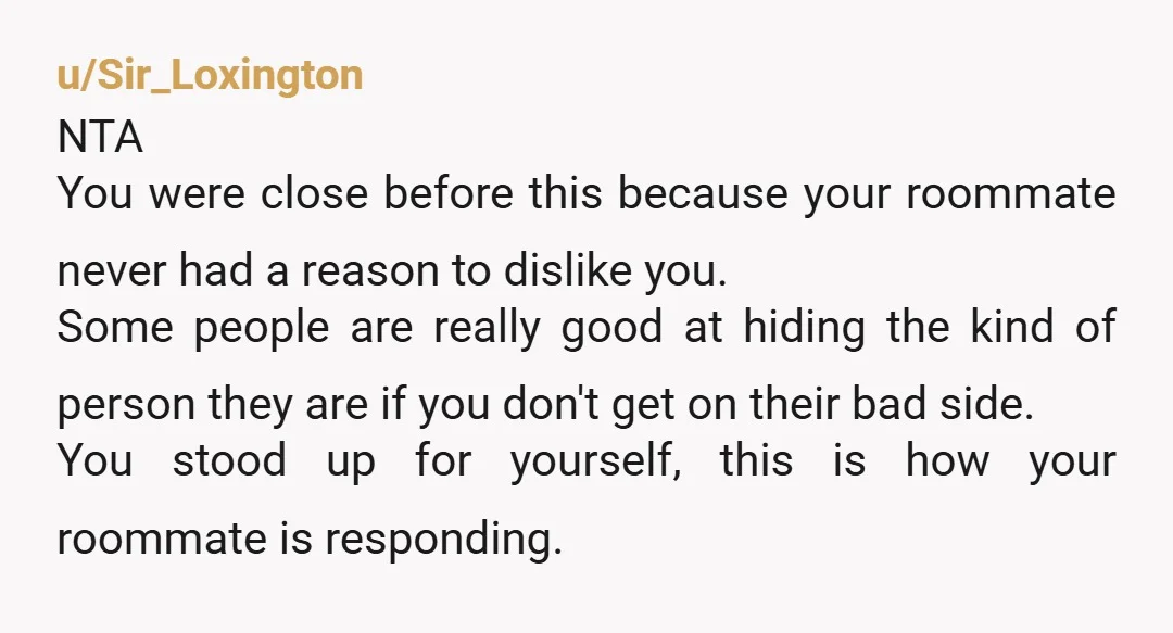 u/Sir_Loxington NTA You were close before this because your roommate never had a reason to dislike you. Some people are really good at hiding the kind of person they are...