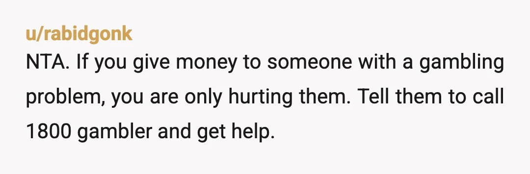 u/rabidgonk
NTA.  If you give money to someone with a gambling problem, you are only hurting them.  Tell them to call 1800 gambler and get help.