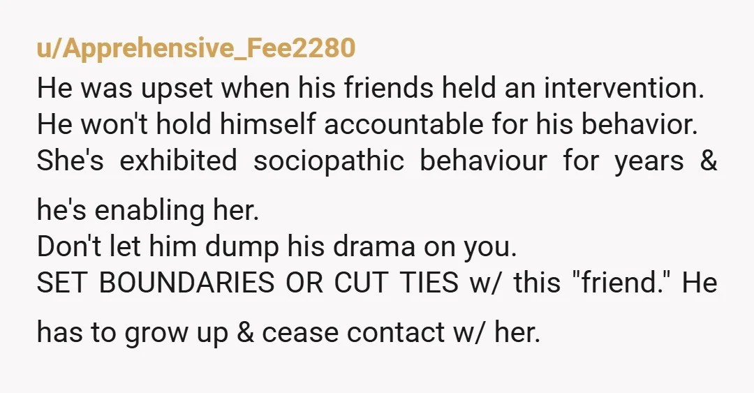 u/Apprehensive_Fee2280 He was upset when his friends held an intervention. He won't hold himself accountable for his behavior. She's exhibited sociopathic behaviour for years & he's enabling her. Don't let...