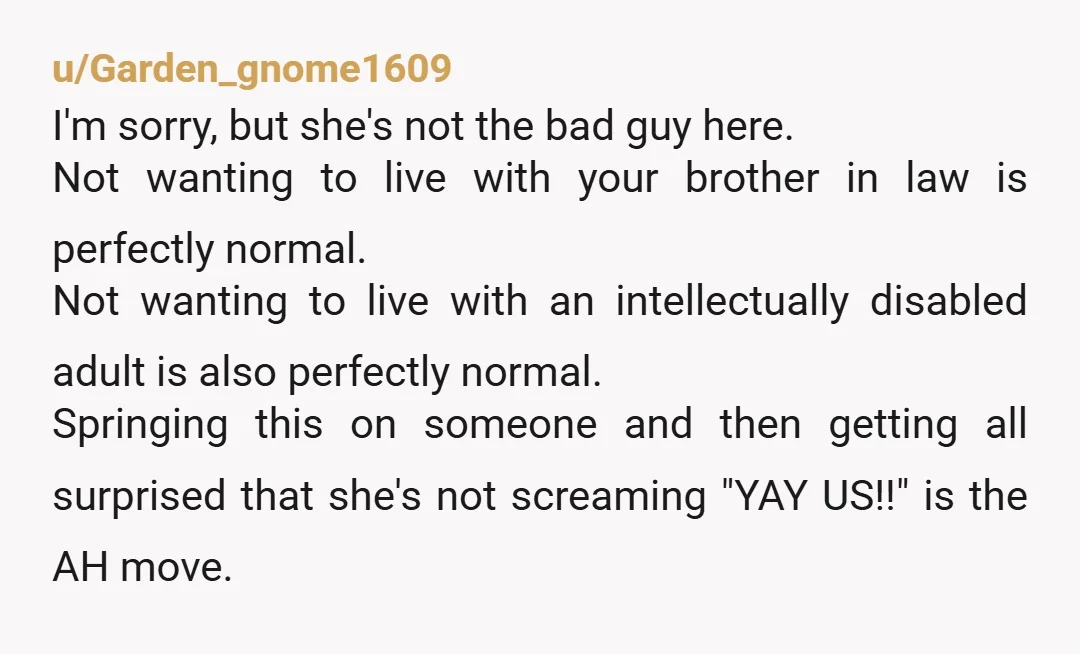 u/Brynhild You describe your brother as being quite independent. Is there no way to let him live in your dad’s home and hire a caretaker for daily activities that he...