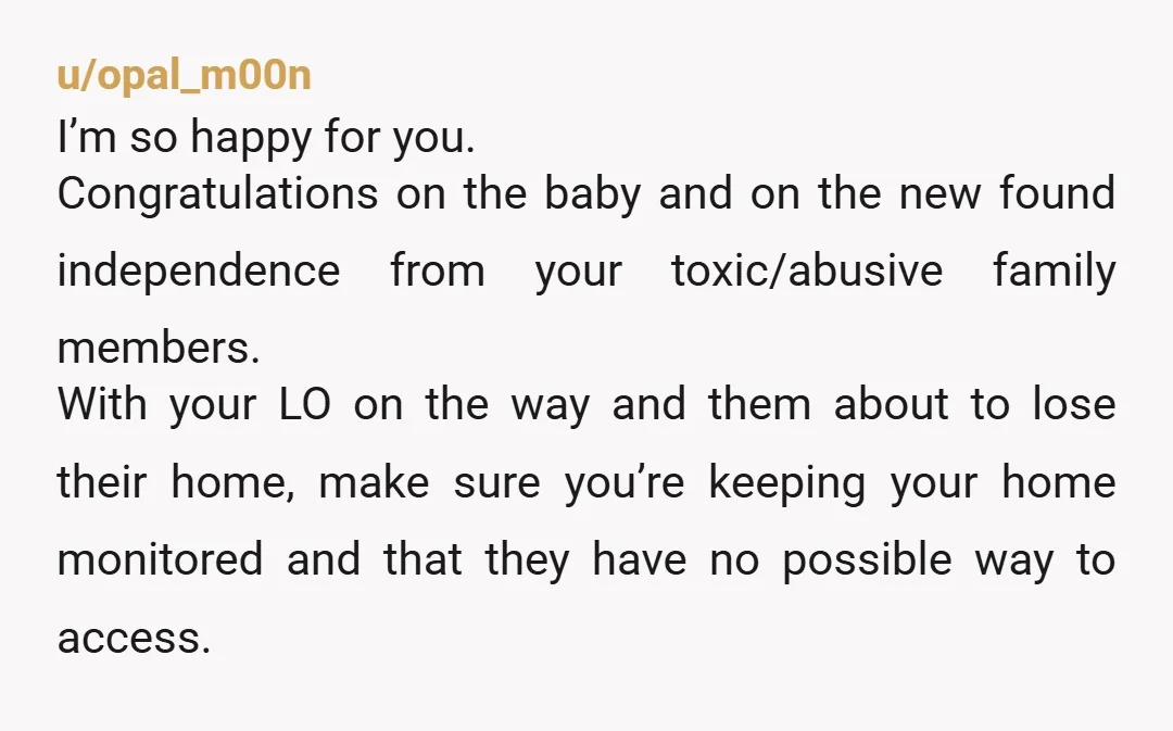 u/opal_m00n I’m so happy for you. Congratulations on the baby and on the new found independence from your toxic/abusive family members. With your LO on the way and them about...