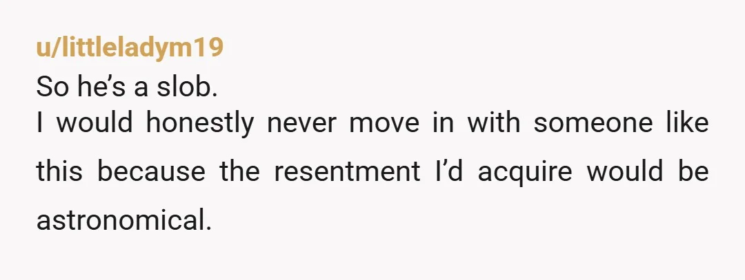 u/cwtchyfemme He’s not for you. This is what people mean when they say people should live together before marriage, because if your home life cannot be harmonious and he just...