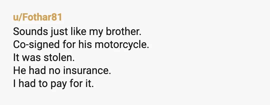 u/Fothar81
Sounds just like my brother.
Co-signed for his motorcycle.
It was stolen.
He had no insurance.
I had to pay for it.