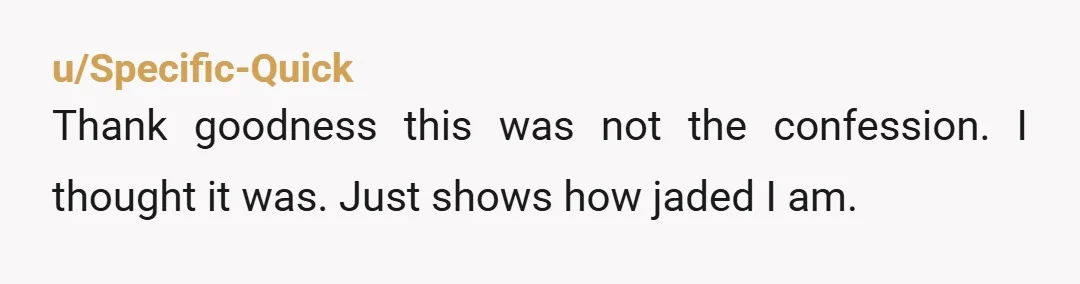 u/Specific-Quick
Thank goodness this was not the confession. I thought it was. Just shows how jaded I am.