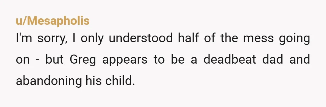 u/Mesapholis I'm sorry, I only understood half of the mess going on - but Greg appears to be a deadbeat dad and abandoning his child. I'd consider looking into legal...