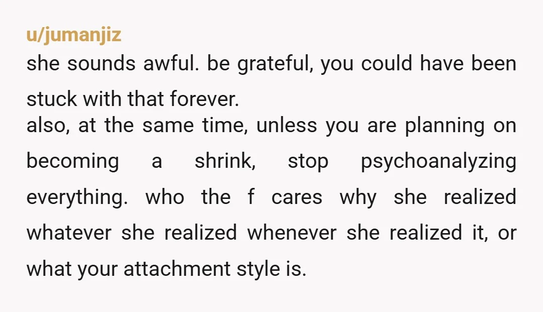 u/jumanjiz she sounds awful. be grateful, you could have been stuck with that forever. also, at the same time, unless you are planning on becoming a shrink, stop psychoanalyzing everything....