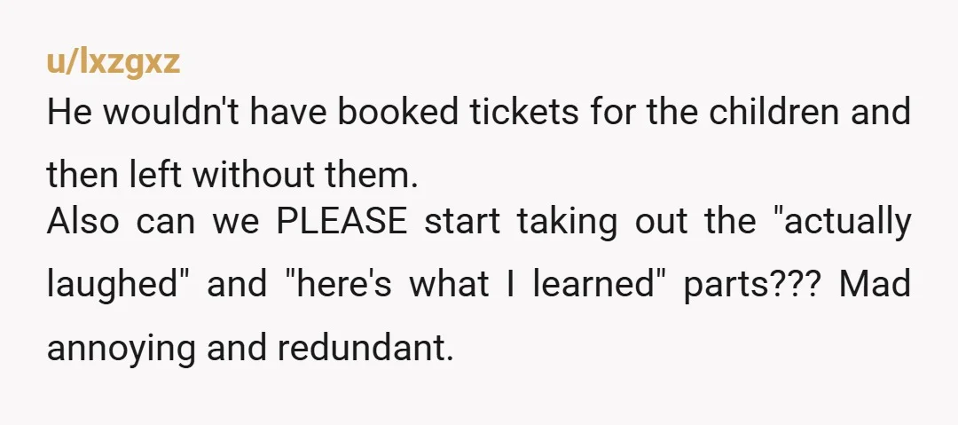 u/lxzgxz He wouldn't have booked tickets for the children and then left without them. Also can we PLEASE start taking out the "actually laughed" and "here's what I learned" parts???...