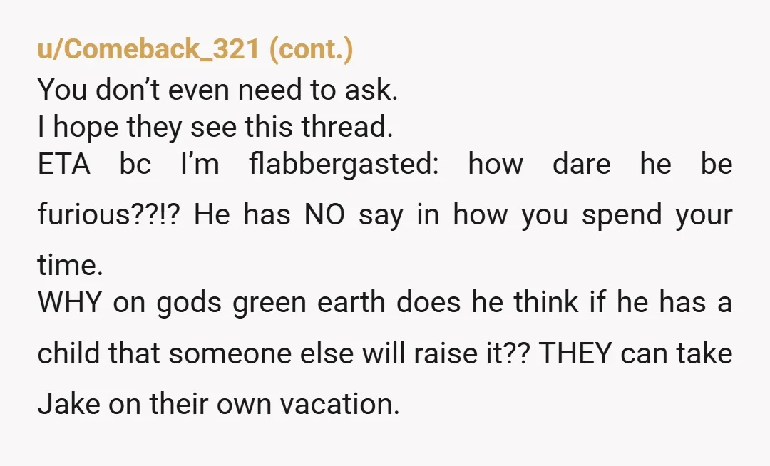 u/JanetInSpain NTA but be prepared to go no-contact. The older they get the more they're going to dump Jake on you. They'll probably even put you in their will as...