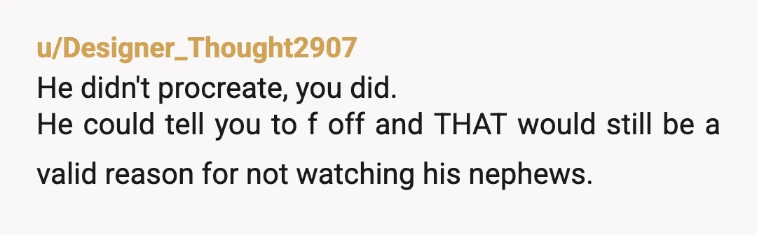 u/richthegeg He’s your brother not your babysitter. Would it have been nice of him to help yes. Is he required to, no. He’s 16 and doesn’t want to watch a...