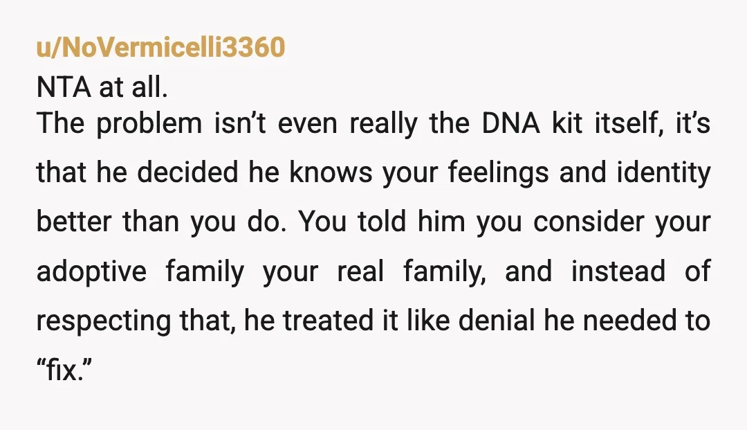 u/NoVermicelli3360 NTA at all. The problem isn’t even really the DNA kit itself, it’s that he decided he knows your feelings and identity better than you do. You told him...