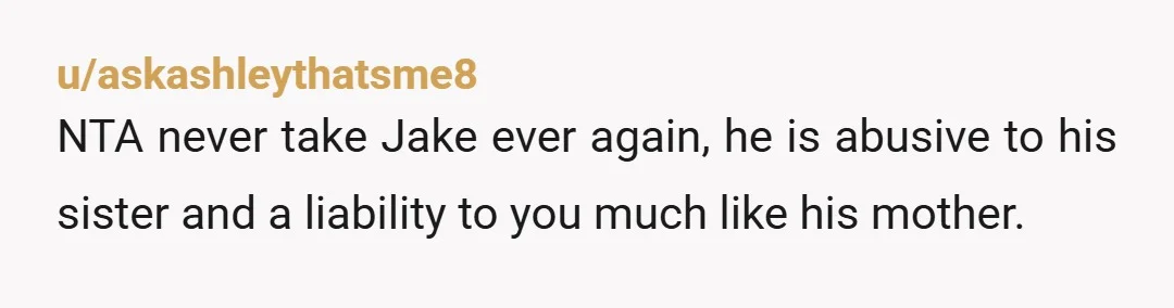 u/askashleythatsme8
NTA never take Jake ever again, he is abusive to his sister and a liability to you much like his mother.