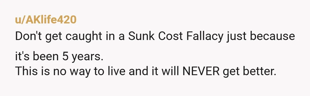 u/AKlife420
Don't get caught in a Sunk Cost Fallacy just because it's been 5 years.
This is no way to live and it will NEVER get better.