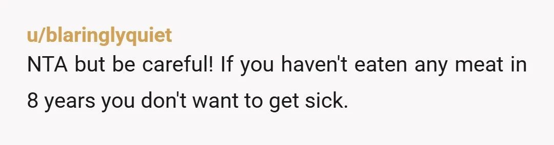 u/freckledfk
Eating meat for the first time in 8 years sounds like a recipe for a gastrointestinal disaster