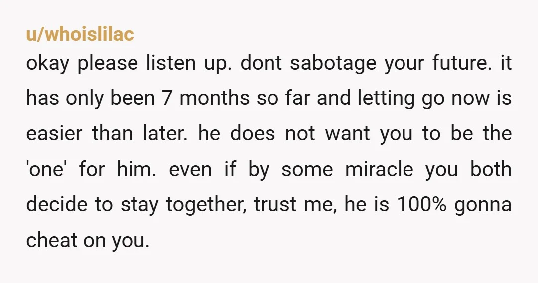 u/whoislilac okay please listen up. dont sabotage your future. it has only been 7 months so far and letting go now is easier than later. he does not want you...