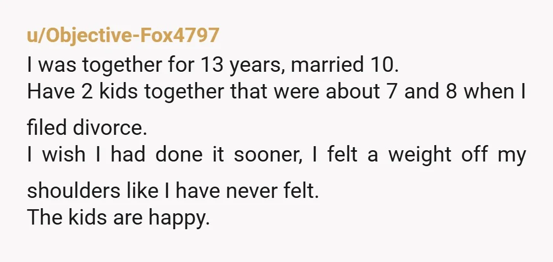 u/Objective-Fox4797 I was together for 13 years, married 10. Have 2 kids together that were about 7 and 8 when I filed divorce. I wish I had done it sooner,...