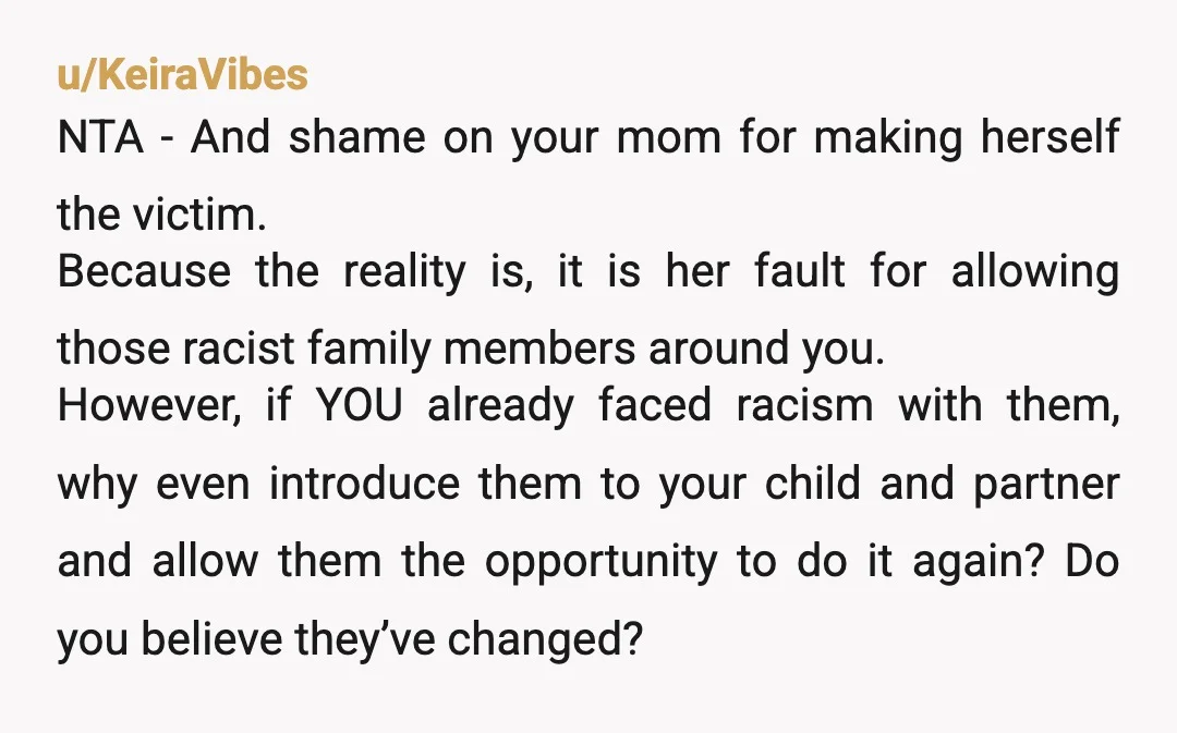u/KeiraVibes NTA - And shame on your mom for making herself the victim. Because the reality is, it is her fault for allowing those racist family members around you. However,...