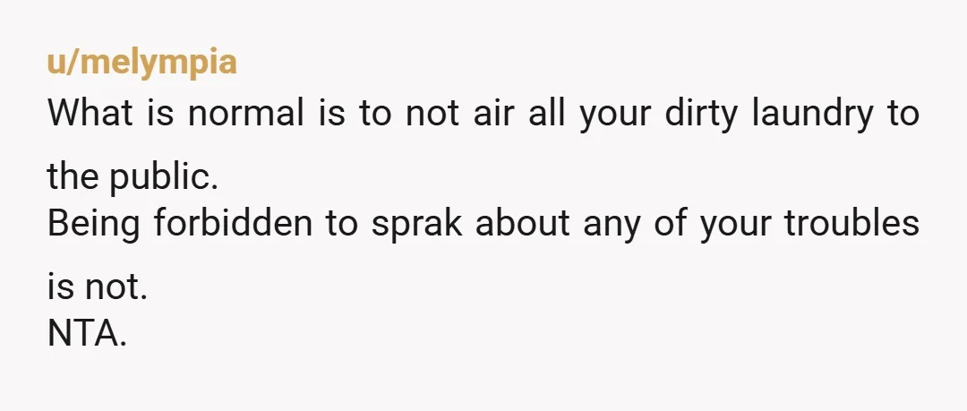 u/melympia
What is normal is to not air all your dirty laundry to the public.
Being forbidden to sprak about any of your troubles is not.
NTA.