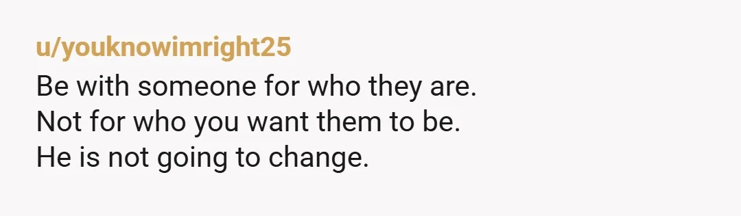 u/youknowimright25
Be with someone for who they are.
Not for who you want them to be.  
He is not going to change. 