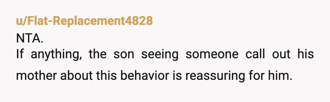 u/Flat-Replacement4828
NTA.
If anything, the son seeing someone call out his mother about this behavior is reassuring for him. 