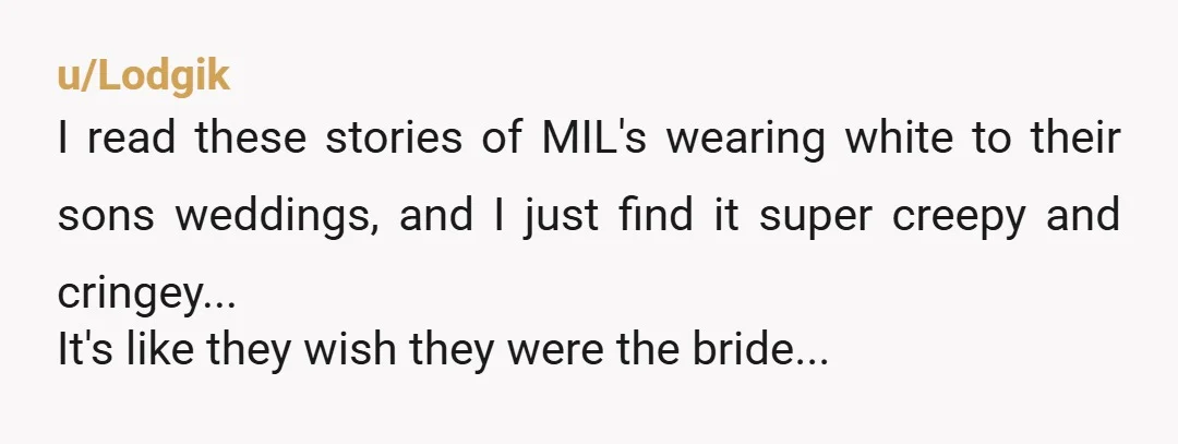 u/Lodgik
I read these stories of MIL's wearing white to their sons weddings, and I just find it super creepy and cringey...
It's like they wish they were the bride...