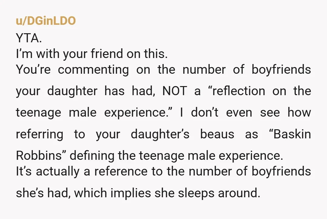 u/DGinLDO YTA. I’m with your friend on this. You’re commenting on the number of boyfriends your daughter has had, NOT a “reflection on the teenage male experience.” I don’t even...