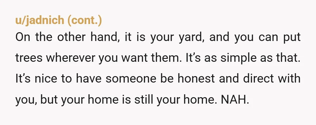u/ButterscotchFit8175
NTA.  And don't move or cut down anything. You control your yard. Not them.